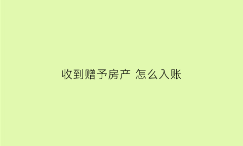 收到赠予房产怎么入账(接受的赠予房产买卖的时候怎么交税)